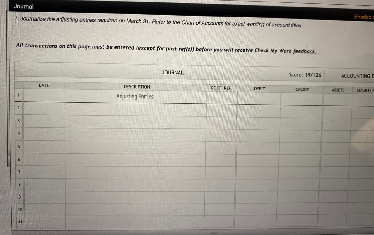 Journal
1. Journalize the adjusting entries required on March 31. Refer to the Chart of Accounts for exact wording of account titles.
Shaded c
All transactions on this page must be entered (except for post ref(s)) before you will receive Check My Work feedback.
JOURNAL
Score: 19/126
ACCOUNTING E
DATE
DESCRIPTION
POST. REF.
DEBIT
CREDIT
ASSETS
LIABILITIE
Adjusting Entries
6.
7
8.
9
10
11
1.
2.
4.
5.
