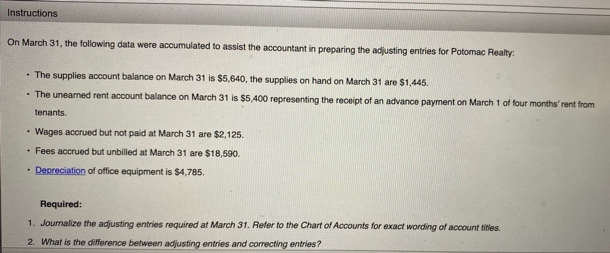 Instructions
On March 31, the following data were accumulated to assist the accountant in preparing the adjusting entries for Potomac Realty:
• The supplies account balance on March 31 is $5,640, the supplies on hand on March 31 are $1,445.
The unearned rent account balance on March 31 is $5,400 representing the receipt of an advance payment on March 1 of four months' rent from
tenants.
Wages accrued but not paid at March 31 are $2,125.
Fees accrued but unbilled at March 31 are $18,590.
Depreciation of office equipment is $4,785.
Required:
1. Journalize the adjusting entries required at March 31. Refer to the Chart of Accounts for exact wording of account titles.
2. What is the difference between adjusting entries and correcting entries?
