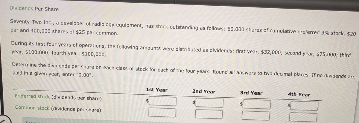 Dividends Per Share
Seventy-Two Inc., a developer of radiology equipment, has stock outstanding as follows: 60,000 shares of cumulative preferred 3% stock, $20
par and 400,000 shares of $25 par common.
During its first four years of operations, the following amounts were distributed as dividends: first year, $32,000; second year, $75,000; third
year, $100,000; fourth year, $100,000.
Determine the dividends per share on each class of stock for each of the four years. Round all answers to two decimal places. If no dividends are
paid in a given year, enter "0.00".
1st Year
2nd Year
3rd Year
4th Year
Preferred stock (dividends per share)
$4
$4
%$4
Common stock (dividends per share)
Foodboel
%24
%24
