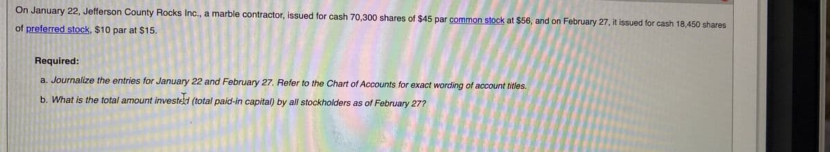 On January 22, Jefferson County Rocks Inc., a marble contractor, issued for cash 70,300 shares of $45 par common stock at $56, and on February 27, it issued for cash 18,450 shares
of preferred stock, $10 par at $15.
Required:
a. Journalize the entries for January 22 and February 27. Refer to the Chart of Accounts for exact wording of account titles.
b. What is the total amount invested (total paid-in capital) by all stockholders as of February 27?
