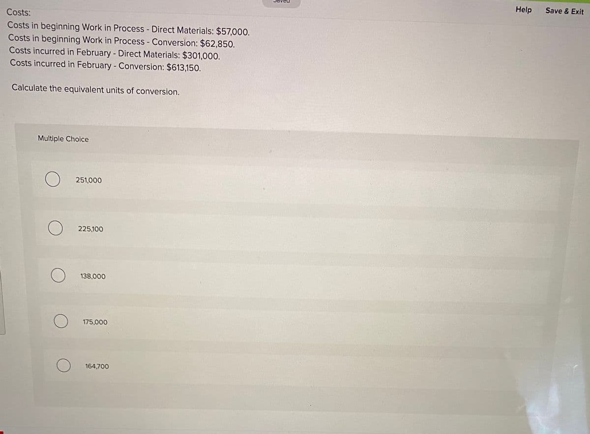 Help
Save & Exit
Costs:
Costs in beginning Work in Process - Direct Materials: $57,000.
Costs in beginning Work in Process - Conversion: $62,850.
Costs incurred in February - Direct Materials: $301,000.
Costs incurred in February - Conversion: $613,150.
Calculate the equivalent units of conversion.
Multiple Choice
251,000
225,100
138,000
175,000
164,700

