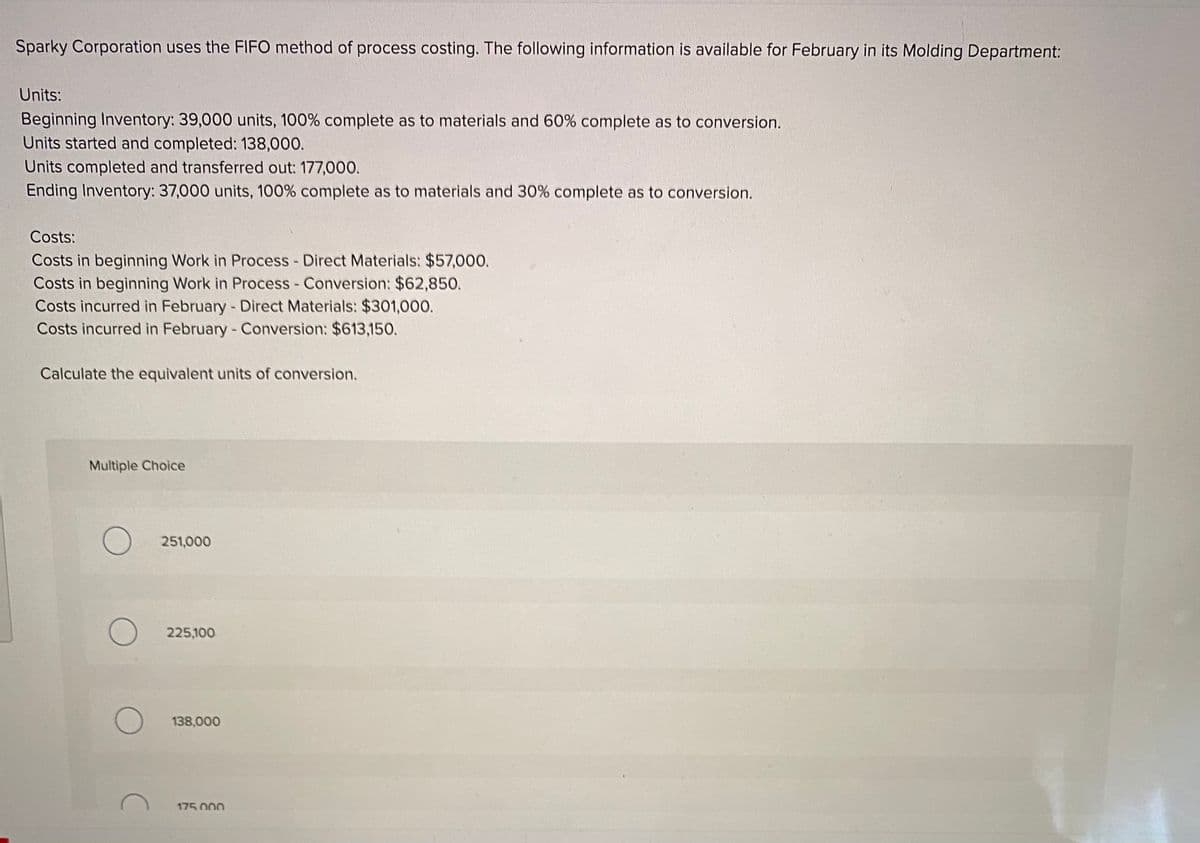 Sparky Corporation uses the FIFO method of process costing. The following information is available for February in its Molding Department:
Units:
Beginning Inventory: 39,000 units, 100% complete as to materials and 60% complete as to conversion.
Units started and completed: 138,000.
Units completed and transferred out: 177,000.
Ending Inventory: 37,000 units, 100% complete as to materials and 30% complete as to conversion.
Costs:
Costs in beginning Work in Process - Direct Materials: $57,000.
Costs in beginning Work in Process - Conversion: $62,850.
Costs incurred in February - Direct Materials: $301,000.
Costs incurred in February -Conversion: $613,150.
Calculate the equivalent units of conversion.
Multiple Choice
251,000
225,100
O 138,000
175 000
