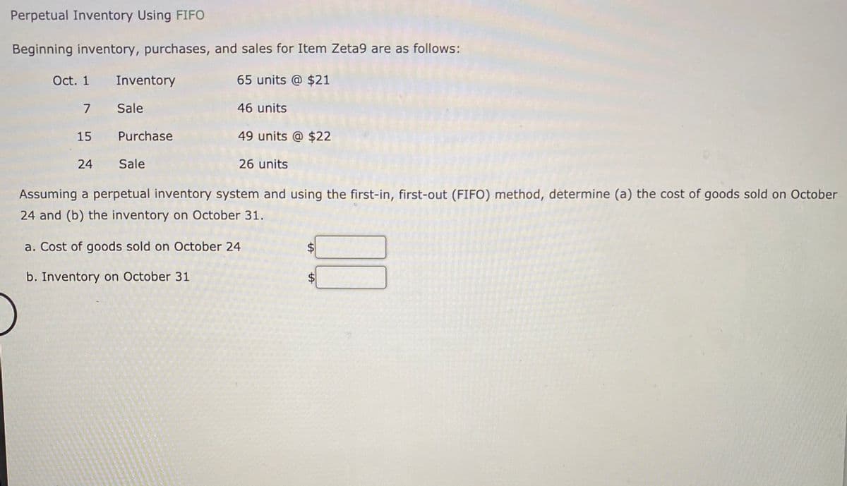 Perpetual Inventory Using FIFO
Beginning inventory, purchases, and sales for Item Zeta9 are as follows:
Oct. 1 Inventory
65 units @ $21
7 Sale
46 units
15 Purchase
49 units @ $22
24 Sale
26 units
Assuming a perpetual inventory system and using the first-in, first-out (FIFO) method, determine (a) the cost of goods sold on October
24 and (b) the inventory on October 31.
a. Cost of goods sold on October 24
b. Inventory on October 31
%24
%24
