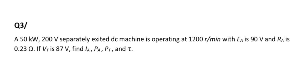 Q3/
A 50 kW, 200 V separately exited dc machine is operating at 1200 r/min with Ea is 90 V and RA is
0.23 Q. If Vr is 87 V, find lA, PA, PT, and t.
