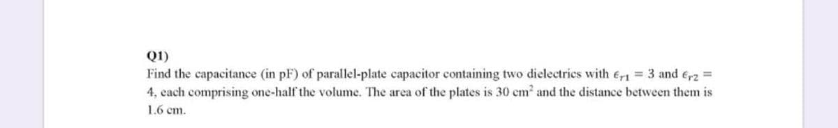 Q1)
Find the capacitance (in pF) of parallel-plate capacitor containing two dielectrics with er1 3 and e,2 =
4, each comprising one-half the volume. The area of the plates is 30 em and the distance between them is
1.6 cm.
