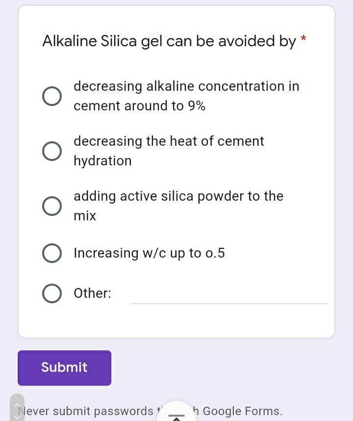 Alkaline Silica gel can be avoided by
decreasing alkaline concentration in
cement around to 9%
decreasing the heat of cement
hydration
adding active silica powder to the
mix
O Increasing w/c up to o.5
O Other:
Submit
lever submit passwords *
h Google Forms.
