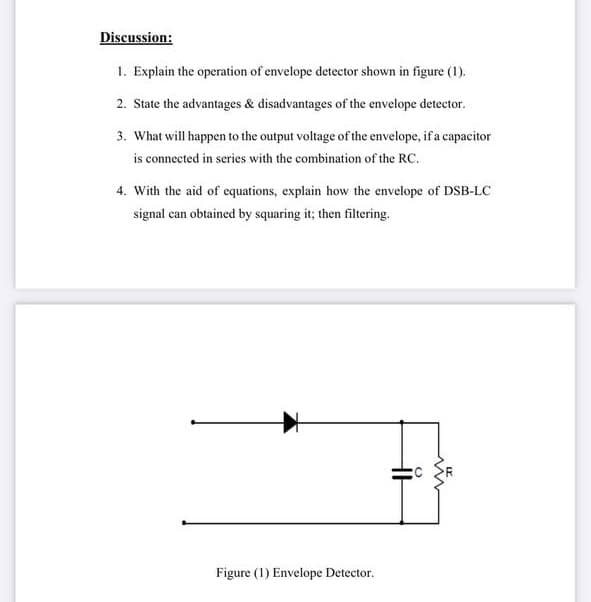 Discussion:
1. Explain the operation of envelope detector shown in figure (1).
2. State the advantages & disadvantages of the envelope detector.
3. What will happen to the output voltage of the envelope, if a capacitor
is connected in series with the combination of the RC.
4. With the aid of equations, explain how the envelope of DSB-LC
signal can obtained by squaring it; then filtering.
Figure (1) Envelope Detector.
