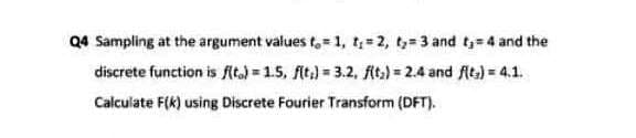 Q4 Sampling at the argument values t,= 1, t= 2, ty= 3 and t=4 and the
discrete function is fAta) = 1.5, fit.) = 3.2, fAt) = 2.4 and fits) = 4.1.
Calculate F(K) using Discrete Fourier Transform (DFT).
