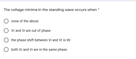 The voltage minima in the standing wave occurs when *
none of the above
Vr and Vi are out of phase
the phase shift between Vi and Vr is 90
both Vr and Vi are in the same phase
