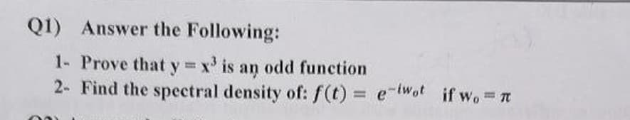 Q1) Answer the Following:
1- Prove that y = x³ is an odd function
2- Find the spectral density of: f(t) = e-twot if wo= π