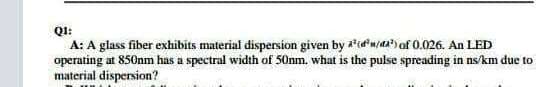 QI:
A: A glass fiber exhibits material dispersion given by idn/a)of 0.026. An LED
operating at 850nm has a spectral width of 50nm. what is the pulse spreading in ns/km due to
material dispersion?
