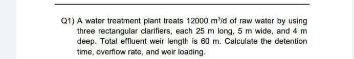 Q1) A water treatment plant treats 12000 m/d of raw water by using
three rectangular clarifiers, each 25 m long, 5 m wide, and 4 m
deep. Total effluent weir length is 60 m. Calculate the detention
time, overflow rate, and weir loading.
