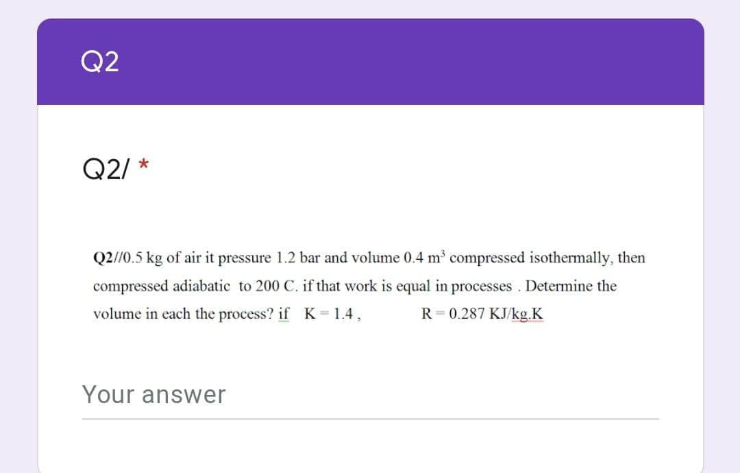 Q2
Q2/
Q2/0.5 kg of air it pressure 1.2 bar and volume 0.4 m' compressed isothermally, then
compressed adiabatic to 200 C. if that work is equal in processes . Determine the
volume in each the process? if K=1.4,
R = 0.287 KJ/kg.K
Your answer
