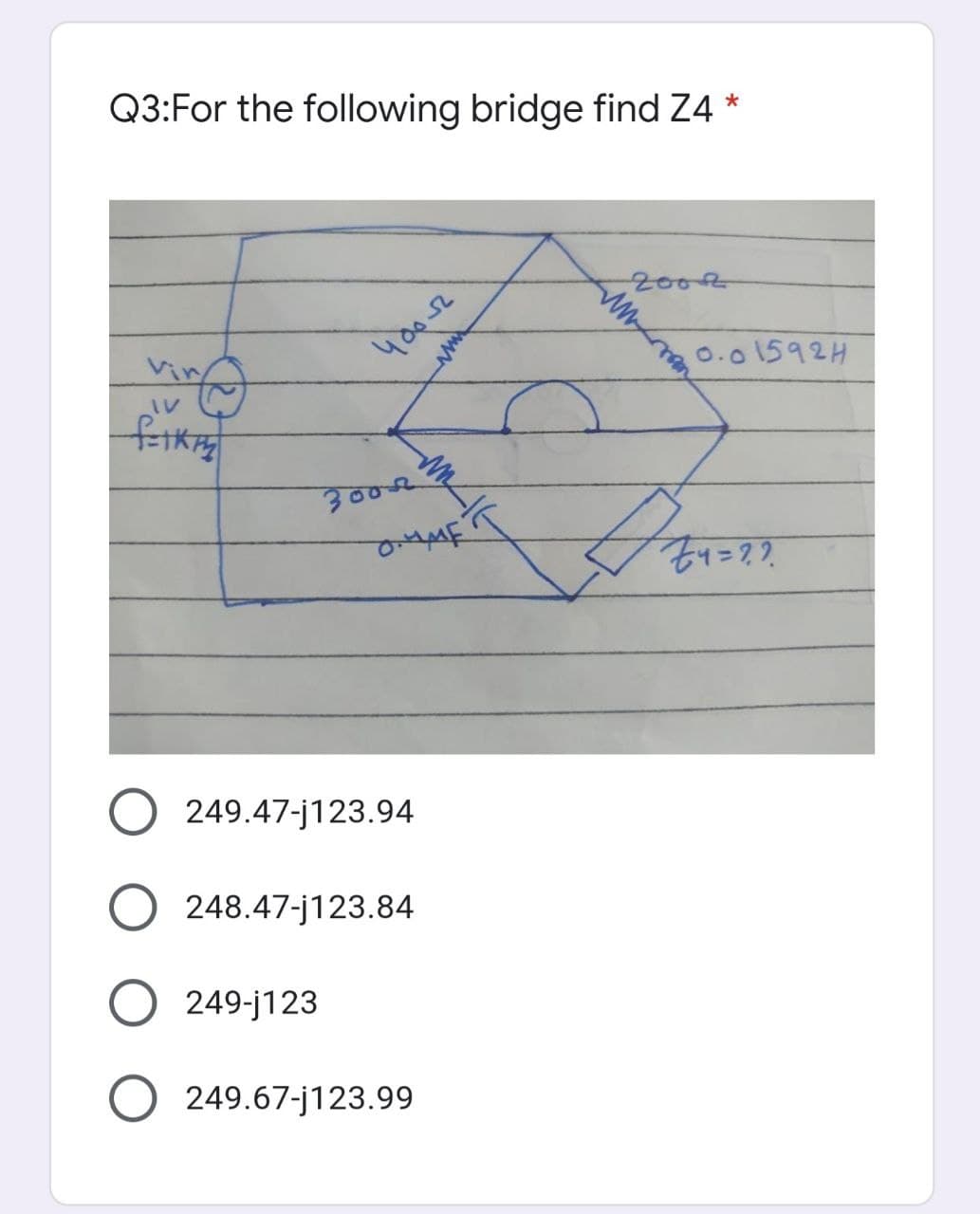 Q3:For the following bridge find Z4 *
200R
0.01592H
IV
300R
O 249.47-j123.94
248.47-j123.84
249-j123
O 249.67-j123.99
