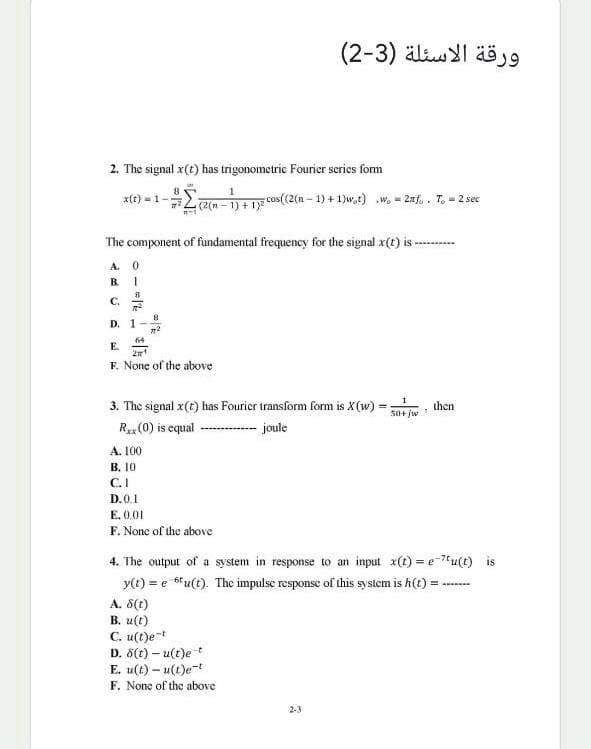 ورقة الأسئلة )3-2)
2. The signal x(t) has trigonometric Fourier scries form
x(t) = 1-;
(2(n = 1) + 1}8 cOs(2(n – 1) + 1)w,t) w, - 2af,. T. - 2 sec
The component of fundamental frequency for the signal x(t) is-
A. 0
B.
1.
C.
D. 1-
64
E.
2n
F. None of the above
3. The signal x(t) has Fourier transform form is X(w) =
then
So+ jw
R (0) is equal
-joule
A. 100
В. 10
C.I
D.0.1
E. 0.01
F. None of the above
4. The output of a system in response to an input x(t) = e-7u(t) is
y(t) = e 6fu(t). The impulse response of this system is h(t) =
A. 8(t)
В. и (?)
C. u(t)et
D. 8(t) – u(t)e t
E. u(t) – u(t)e-t
F. None of the above
2-3
