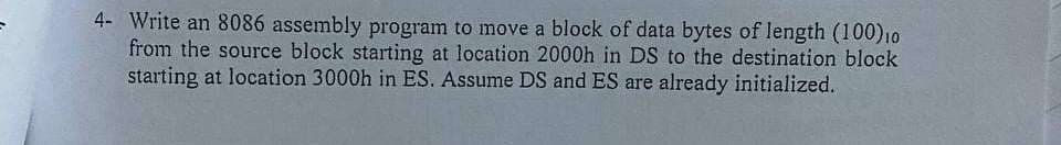 4- Write an 8086 assembly program to move a block of data bytes of length (100)10
from the source block starting at location 2000h in DS to the destination block
starting at location 3000h in ES. Assume DS and ES are already initialized.
