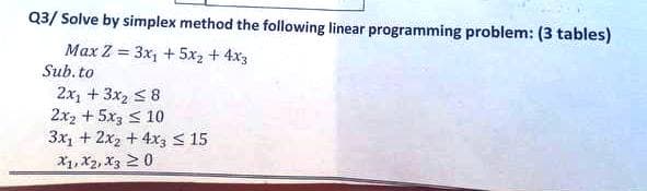 Q3/ Solve by simplex method the following linear programming problem: (3 tables)
Max Z = 3x₁ + 5x₂ + 4x3
Sub.to
2x₂ + 3x₂ ≤8
2x2 + 5x3 ≤ 10
3x + 2x2 + 4x3 ≤ 15
X1, X2, X3 20