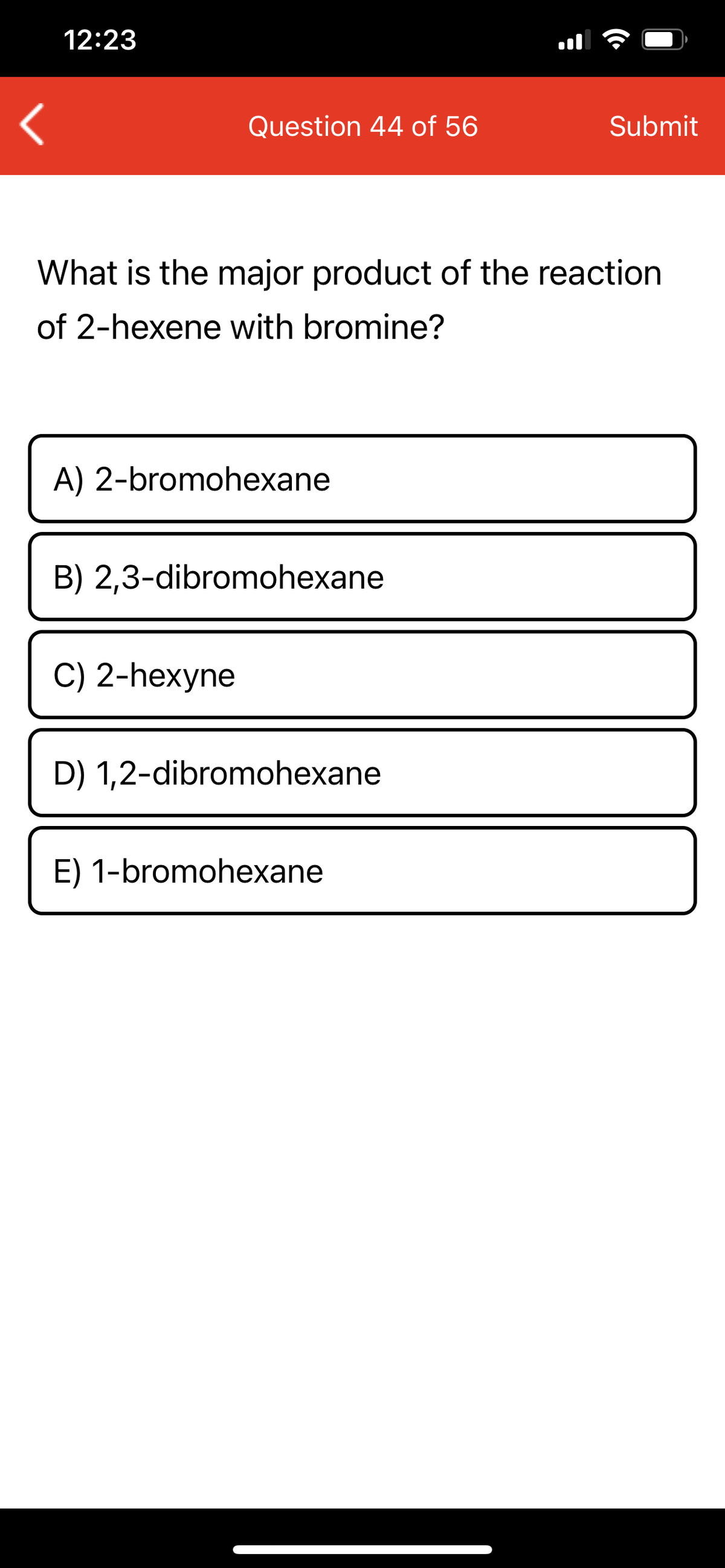 12:23
Question 44 of 56
Submit
What is the major product of the reaction
of 2-hexene with bromine?
A) 2-bromohexane
B) 2,3-dibromohexane
C) 2-hexyne
D) 1,2-dibromohexane
E) 1-bromohexane
