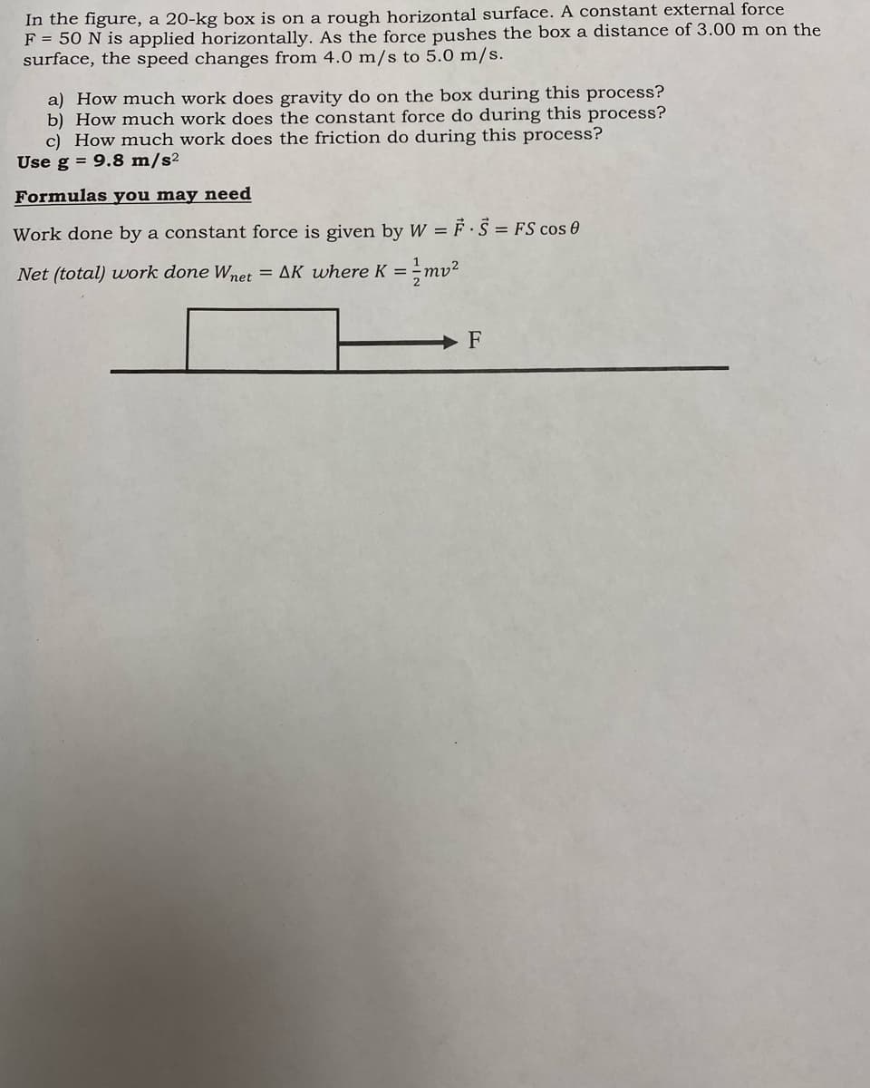 In the figure, a 20-kg box is on a rough horizontal surface. A constant external force
F = 50 N is applied horizontally. As the force pushes the box a distance of 3.00 m on the
surface, the speed changes from 4.0 m/s to 5.0 m/s.
a) How much work does gravity do on the box during this process?
b) How much work does the constant force do during this process?
c) How much work does the friction do during this process?
Use g = 9.8 m/s²
Formulas you may need
Work done by a constant force is given by W = F · S = FS cos 0
1
Net (total) work done Wnet
= AK where K =;mv²
F
