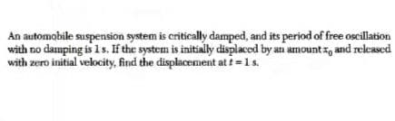 An automobile suspension system is critically damped, and its period of free oscillation
with no damping is 1 s. If the system is initially displaced by an amount z, and relcased
with zero initial velocity, find the displacement at t=1s.
