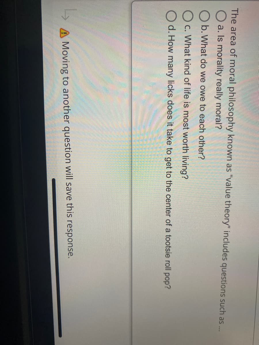 The area of moral philosophy known as "value theory" includes questions such as ..
O a. Is morality really moral?
O b. What do we owe to each other?
O c. What kind of life is most worth living?
O d. How many licks does it take to get to the center of a tootsie roll pop?
A Moving to another question will save this response.
