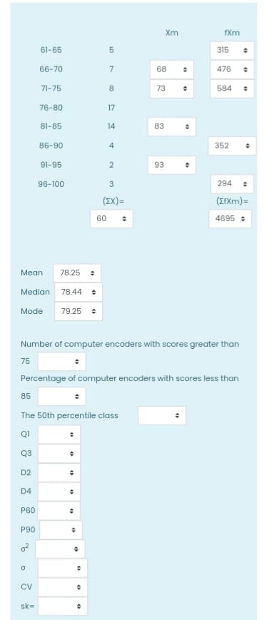 a
CV
sk=
61-65
66-70
71-75
76-80
81-85
86-90
91-95
96-100
294
÷
(ZfXm)=
4695
Mean 78.25
●
==
Median 78.44 +
Mode
79.25 +
Number of computer encoders with scores greater than
75
Percentage of computer encoders with scores less than
85
The 50th percentile class
Q1
Q3
D2
÷
D4
P60
P90
0²
"
+
●
+
O
#
4
01
5
60
7
8
17
14
4
2
3
(EX)=
Xm
IP
68
73 ↑
83
93
fXm
315 ●
476
●
584 ÷
352
•
th