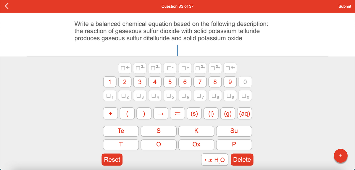 Question 33 of 37
Submit
Write a balanced chemical equation based on the following description:
the reaction of gasesous sulfur dioxide with solid potassium telluride
produces gaseous sulfur ditelluride and solid potassium oxide
04-
D2+
3+
O4+
1
3
4
6.
7
8
9.
O3
O5
(s)
(1)
(g) (aq)
+
Te
K
Su
Ох
Reset
• x H,O
Delete
+
LO
2.
3.
