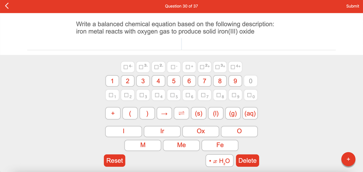 Question 30 of 37
Submit
Write a balanced chemical equation based on the following description:
iron metal reacts with oxygen gas to produce solid iron(III) oxide
4-
2+
3+
O4+
1
3
7
8 9
O3
O4
O5
(s)
(1)
(g) (aq)
+
Ir
Ox
M
Ме
Fe
Reset
• x H,O
Delete
2
+
+
CO
2.
4.
2.
