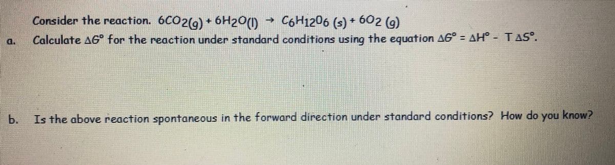 Consider the reaction. 6CO2(9) + 6H20(1)
→ C6H1206 (s) 602 (g)
+.
d.
Calculate AG for the reaction under standard conditions using the equation AG° = AH - TAS°.
b.
Is the above reaction spontaneous in the forward direction under standard conditions? How do you know?
