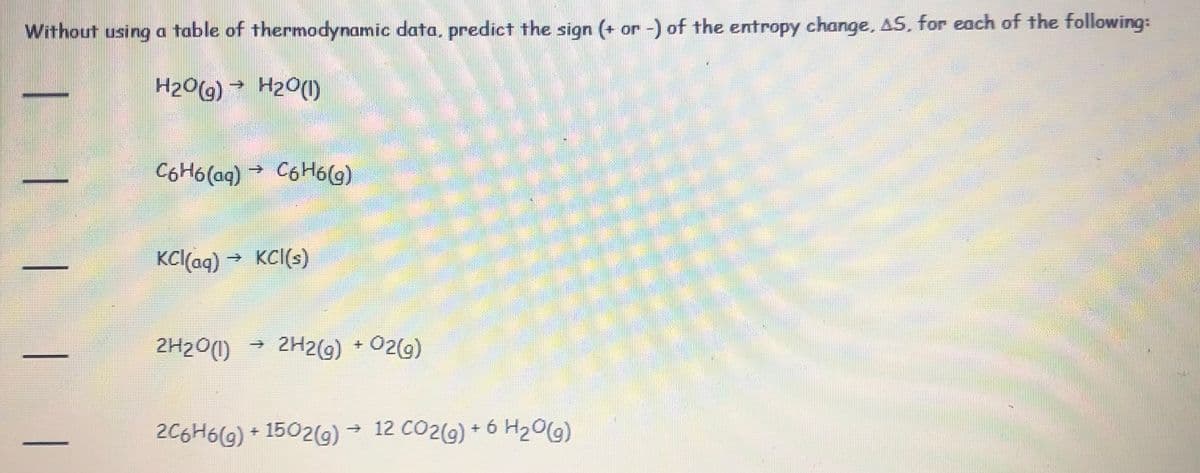 Without using a table of thermodynamic data, predict the sign (+ or -) of the entropy change, AS, for each of the following:
H209) → H2O(1)
CoHólag) →
C6H6(g)
KC(aq) → KCI(s)
2H20(1)
→ 2H2(9) +02(9)
2C6H6(G) + 1502(G) →
→ 12 CO2(g) + 6 H20(g)
|| |
