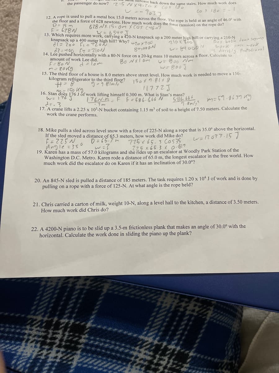 the passenger do now? 715 NX4. ox Cos (80
icase back down the same stairs, How much work does
レー-7033
12 A rope is used to pull a metal box 15.0 meters across the floor, The rone is helld at an angle of 46.0° with
the floor and a force of 628 newtons. How much work doeş the force (tension) on the rope do?
CO 180
678 NX15.0m X cos (460)
E =
13. Which requires more work, carrying a 420-N knapsack up a 200 meter high hill or carrying a 210-N ane some
knapsack up a 400 meter high hill? Why?
d「こ Zoo Fi=42o
W=6540 J.
they both
work since word
s divcetig ProPotroral
420y200
d2=400. Fz =Z10N
14. Lee pushed horizontally with a 80-N force on a 20-kg mass 10 meters across a floor. Calculate to
amount of work Lee did.
F= 80 N
84,000N
80 NXl om
レ=o0 Nm
d= lom
15. The third floor of a house is 8.0 meters above street level. How much work is needed to move a 150-
kilogram refrigerator to the third floor?
150メ7.81メ8
11772J
16. Stan does 176 J of work lifting himself 0.300 m. What is Stan's mass?
176N.M-F F=586.666 N
150 Kg
w=176予
586. 666
m=59.8639 Kg
·3m
17. A crane lifts a 2.25 x 10°-N bucket containing 1.15 m³ of soil to a height of 7.50 meters. Calculate the
work the crane performs.
18. Mike pulls a sled across level snow with a force of 225-N along a rope that is 35.0° above the horizontal.
If the sled moved a distance of 65.3 meters, how work did Mike do?
E=725 N
Angle=35o
19. Karen has a mass of 57.0 kilograms and she rides up an escalator at Woodly Park Station of the
Washington D.C. Metro. Karen rode a distance of 65.0 m, the longest escalator in the free world. How
much work did the escalator do on Karen if it has an inclination of 30.0°?
レ=7637.157
D=65.3 m
w=?
725x 65.3 Cos35
Z25 x 65.3 x 0.819
20. An 845-N sled is pulled a distance of 185 meters. The task requires 1.20 x 104 J of work and is done by
pulling on a rope with a force of 125-N. At what angle is the rope held?
21. Chris carried a carton of milk, weight 10-N, along a level hall to the kitchen, a distance of 3.50 meters.
How much work did Chris do?
22. A 4200-N piano is to be slid up a 3.5-m frictionless plank that makes an angle of 30.0° with the
horizontal. Calculate the work done in sliding the piano up the plank?
