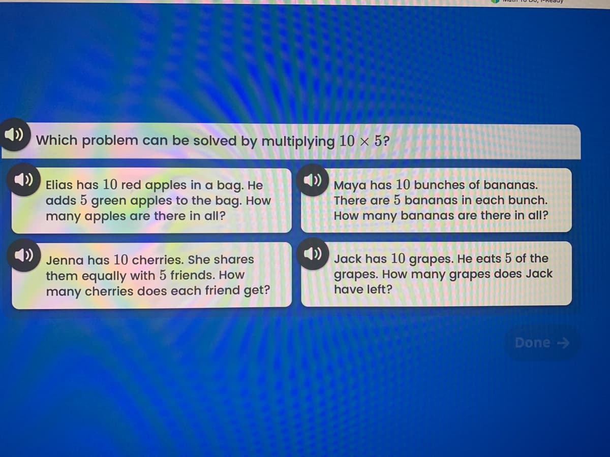 4)
Which problem can be solved by multiplying 10 × 5?
4)
Elias has 10 red apples in a bag. He
adds 5 green apples to the bag. How
many apples are there in all?
Maya has 10 bunches of bananas.
There are 5 bananas in each bunch.
How many bananas are there in all?
4)
4)
Jack has 10 grapes. He eats 5 of the
grapes. How many grapes does Jack
have left?
Jenna has 10 cherries. She shares
them equally with 5 friends. How
many cherries does each friend get?
Done >
