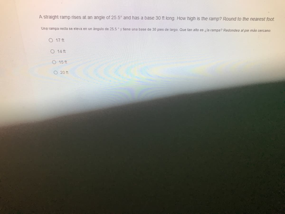 A straight ramp rises at an angle of 25.5° and has a base 30 ft long. How high is the ramp? Round to the nearest foot.
Una rampa recta se eleva en un ángulo de 25.5 y tiene una base de 30 pies de largo. Que tan alto es i la rampa? Redondea al pie más cercano.
O 17 ft
O 14 ft
O 15 ft
O 20 ft
