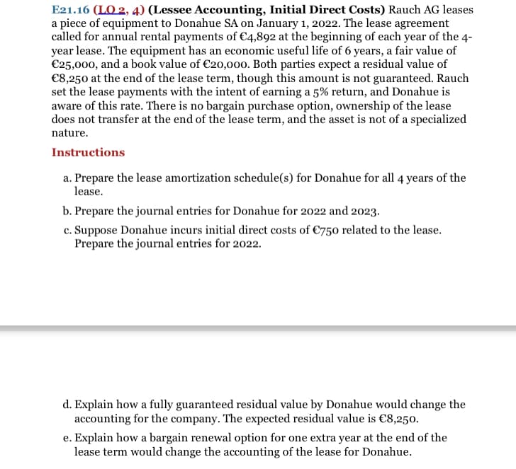 E21.16 (LO 2, 4) (Lessee Accounting, Initial Direct Costs) Rauch AG leases
a piece of equipment to Donahue SA on January 1, 2022. The lease agreement
called for annual rental payments of €4,892 at the beginning of each year of the 4-
year lease. The equipment has an economic useful life of 6 years, a fair value of
€25,000, and a book value of €20,000. Both parties expect a residual value of
€8,250 at the end of the lease term, though this amount is not guaranteed. Rauch
set the lease payments with the intent of earning a 5% return, and Donahue is
aware of this rate. There is no bargain purchase option, ownership of the lease
does not transfer at the end of the lease term, and the asset is not of a specialized
nature.
Instructions
a. Prepare the lease amortization schedule(s) for Donahue for all 4 years of the
lease.
b. Prepare the journal entries for Donahue for 2022 and 2023.
c. Suppose Donahue incurs initial direct costs of €750 related to the lease.
Prepare the journal entries for 2022.
d. Explain how a fully guaranteed residual value by Donahue would change the
accounting for the company. The expected residual value is €8,250.
e. Explain how a bargain renewal option for one extra year at the end of the
lease term would change the accounting of the lease for Donahue.
