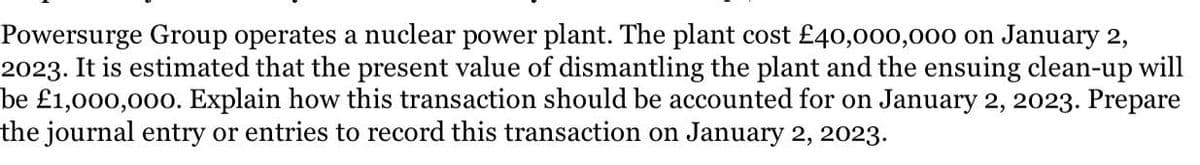 Powersurge Group operates a nuclear power plant. The plant cost £40,000,000 on January 2,
2023. It is estimated that the present value of dismantling the plant and the ensuing clean-up will
be £1,000,000. Explain how this transaction should be accounted for on January 2, 2023. Prepare
the journal entry or entries to record this transaction on January 2, 2023.
