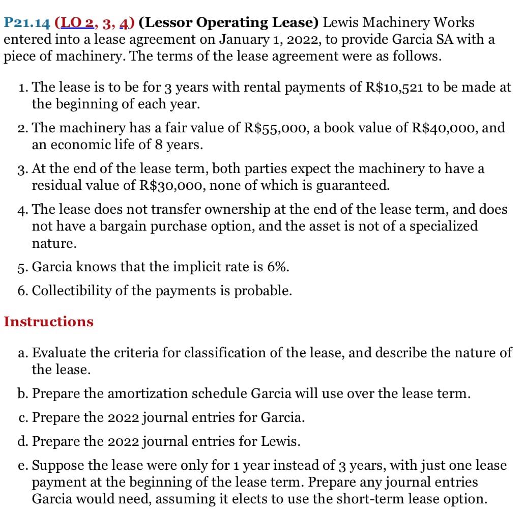 P21.14 (LO 2, 3, 4) (Lessor Operating Lease) Lewis Machinery Works
entered into a lease agreement on January 1, 2022, to provide Garcia SA with a
piece of machinery. The terms of the lease agreement were as follows.
1. The lease is to be for 3 years with rental payments of R$10,521 to be made at
the beginning of each year.
2. The machinery has a fair value of R$55,000, a book value of R$40,000, and
an economic life of 8 years.
3. At the end of the lease term, both parties expect the machinery to have a
residual value of R$30,000, none of which is guaranteed.
4. The lease does not transfer ownership at the end of the lease term, and does
not have a bargain purchase option, and the asset is not of a specialized
nature.
5. Garcia knows that the implicit rate is 6%.
6. Collectibility of the payments is probable.
Instructions
a. Evaluate the criteria for classification of the lease, and describe the nature of
the lease.
b. Prepare the amortization schedule Garcia will use over the lease term.
c. Prepare the 2022 journal entries for Garcia.
d. Prepare the 2022 journal entries for Lewis.
e. Suppose the lease were only for 1 year instead of 3 years, with just one lease
payment at the beginning of the lease term. Prepare any journal entries
Garcia would need, assuming it elects to use the short-term lease option.
