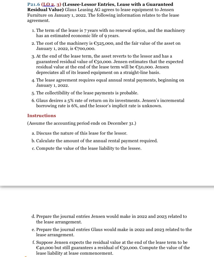 P21.6 (LO 2, 3) (Lessee-Lessor Entries, Lease with a Guaranteed
Residual Value) Glaus Leasing AG agrees to lease equipment to Jensen
Furniture on January 1, 2022. The following information relates to the lease
agreement.
1. The term of the lease is 7 years with no renewal option, and the machinery
has an estimated economic life of 9 years.
2. The cost of the machinery is €525,000, and the fair value of the asset on
January 1, 2022, is €700,000.
3. At the end of the lease term, the asset reverts to the lessor and has a
guaranteed residual value of €50,000. Jensen estimates that the expected
residual value at the end of the lease term will be €50,000. Jensen
depreciates all of its leased equipment on a straight-line basis.
4. The lease agreement requires equal annual rental payments, beginning on
January 1, 2022.
5. The collectibility of the lease payments is probable.
6. Glaus desires a 5% rate of return on its investments. Jensen's incremental
borrowing rate is 6%, and the lessor's implicit rate is unknown.
Instructions
(Assume the accounting period ends on December 31.)
a. Discuss the nature of this lease for the lessor.
b. Calculate the amount of the annual rental payment required.
c. Compute the value of the lease liability to the lessee.
d. Prepare the journal entries Jensen would make in 2022 and 2023 related to
the lease arrangement.
e. Prepare the journal entries Glaus would make in 2022 and 2023 related to the
lease arrangement.
f. Suppose Jensen expects the residual value at the end of the lease term to be
€40,000 but still guarantees a residual of €50,000. Compute the value of the
lease liability at lease commencement.
