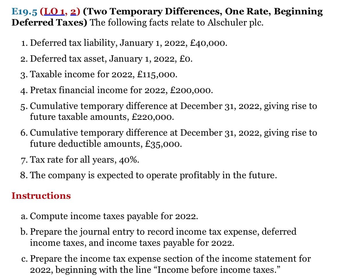 E19.5 (LO 1, 2) (Two Temporary Differences, One Rate, Beginning
Deferred Taxes) The following facts relate to Alschuler plc.
1. Deferred tax liability, January 1, 2022, £40,000.
2. Deferred tax asset, January 1, 2022, £o.
3. Taxable income for 2022, £115,000.
4. Pretax financial income for 2022, £200,000.
5. Cumulative temporary difference at December 31, 2022, giving rise to
future taxable amounts, £220,000.
6. Cumulative temporary difference at December 31, 2022, giving rise to
future deductible amounts, £35,000.
7. Tax rate for all years, 40%.
8. The company is expected to operate profitably in the future.
Instructions
a. Compute income taxes payable for 2022.
b. Prepare the journal entry to record income tax expense, deferred
income taxes, and income taxes payable for 2022.
c. Prepare the income tax expense section of the income statement for
2022, beginning with the line "Income before income taxes."
