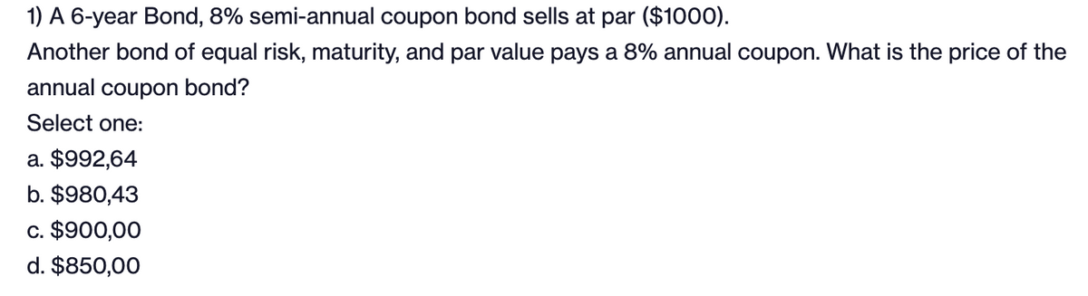 1) A 6-year Bond, 8% semi-annual coupon bond sells at par ($1000).
Another bond of equal risk, maturity, and par value pays a 8% annual coupon. What is the price of the
annual coupon bond?
Select one:
a. $992,64
b. $980,43
c. $900,00
d. $850,00
