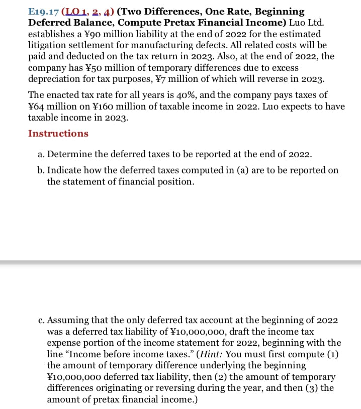 E19.17 (LO 1, 2, 4) (Two Differences, One Rate, Beginning
Deferred Balance, Compute Pretax Financial Income) Luo Ltd.
establishes a ¥9o million liability at the end of 2022 for the estimated
litigation settlement for manufacturing defects. All related costs will be
paid and deducted on the tax return in 2023. Also, at the end of 2022, the
company has ¥50 million of temporary differences due to excess
depreciation for tax purposes, ¥7 million of which will reverse in 2023.
The enacted tax rate for all years is 40%, and the company pays taxes of
¥64 million on ¥160 million of taxable income in 2022. Luo expects to have
taxable income in 2023.
Instructions
a. Determine the deferred taxes to be reported at the end of 2022.
b. Indicate how the deferred taxes computed in (a) are to be reported on
the statement of financial position.
c. Assuming that the only deferred tax account at the beginning of 2022
was a deferred tax liability of ¥10,000,000, draft the income tax
expense portion of the income statement for 2022, beginning with the
line "Income before income taxes." (Hint: You must first compute (1)
the amount of temporary difference underlying the beginning
¥10,000,000 deferred tax liability, then (2) the amount of temporary
differences originating or reversing during the year, and then (3) the
amount of pretax financial income.)
