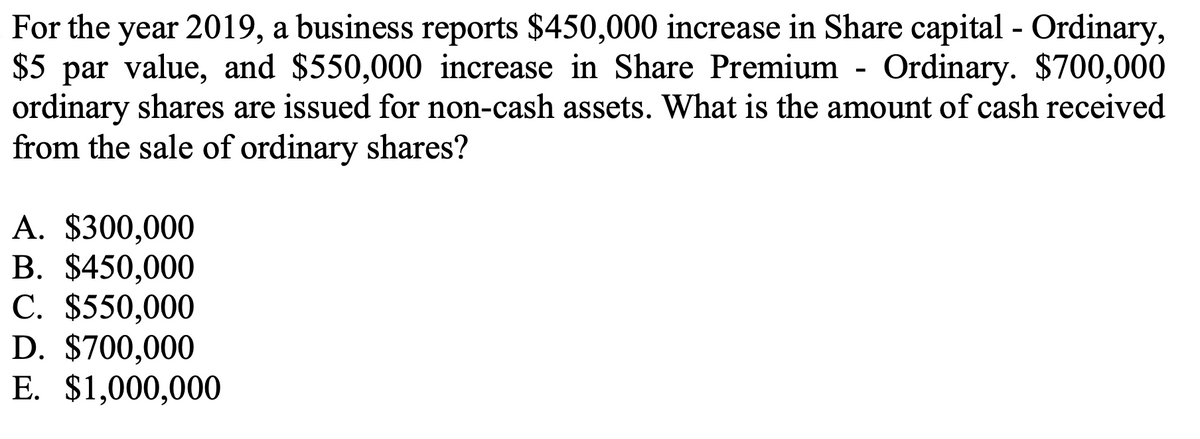 For the year 2019, a business reports $450,000 increase in Share capital - Ordinary,
$5 par value, and $550,000 increase in Share Premium - Ordinary. $700,000
ordinary shares are issued for non-cash assets. What is the amount of cash received
from the sale of ordinary shares?
A. $300,000
B. $450,000
C. $550,000
D. $700,000
E. $1,000,000
