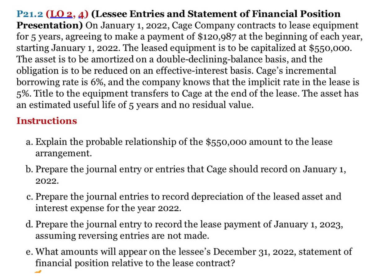 P21.2 (LO 2, 4) (Lessee Entries and Statement of Financial Position
Presentation) On January 1, 2022, Cage Company contracts to lease equipment
for 5 years, agreeing to make a payment of $120,987 at the beginning of each year,
starting January 1, 2022. The leased equipment is to be capitalized at $550,000.
The asset is to be amortized on a double-declining-balance basis, and the
obligation is to be reduced on an effective-interest basis. Cage's incremental
borrowing rate is 6%, and the company knows that the implicit rate in the lease is
5%. Title to the equipment transfers to Cage at the end of the lease. The asset has
an estimated useful life of 5 years and no residual value.
Instructions
a. Explain the probable relationship of the $550,000 amount to the lease
arrangement.
b. Prepare the journal entry or entries that Cage should record on January 1,
2022.
c. Prepare the journal entries to record depreciation of the leased asset and
interest expense for the year 2022.
d. Prepare the journal entry to record the lease payment of January 1, 2023,
assuming reversing entries are not made.
e. What amounts will appear on the lessee's December 31, 2022, statement of
financial position relative to the lease contract?
