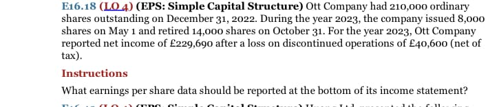 E16.18 (LO 4) (EPS: Simple Capital Structure) Ott Company had 210,000 ordinary
shares outstanding on December 31, 2022. During the year 2023, the company issued 8,00o
shares on May 1 and retired 14,000 shares on October 31. For the year 2023, Ott Company
reported net income of £229,690 after a loss on discontinued operations of £40,600 (net of
tax).
Instructions
What earnings per share data should be reported at the bottom of its income statement?
