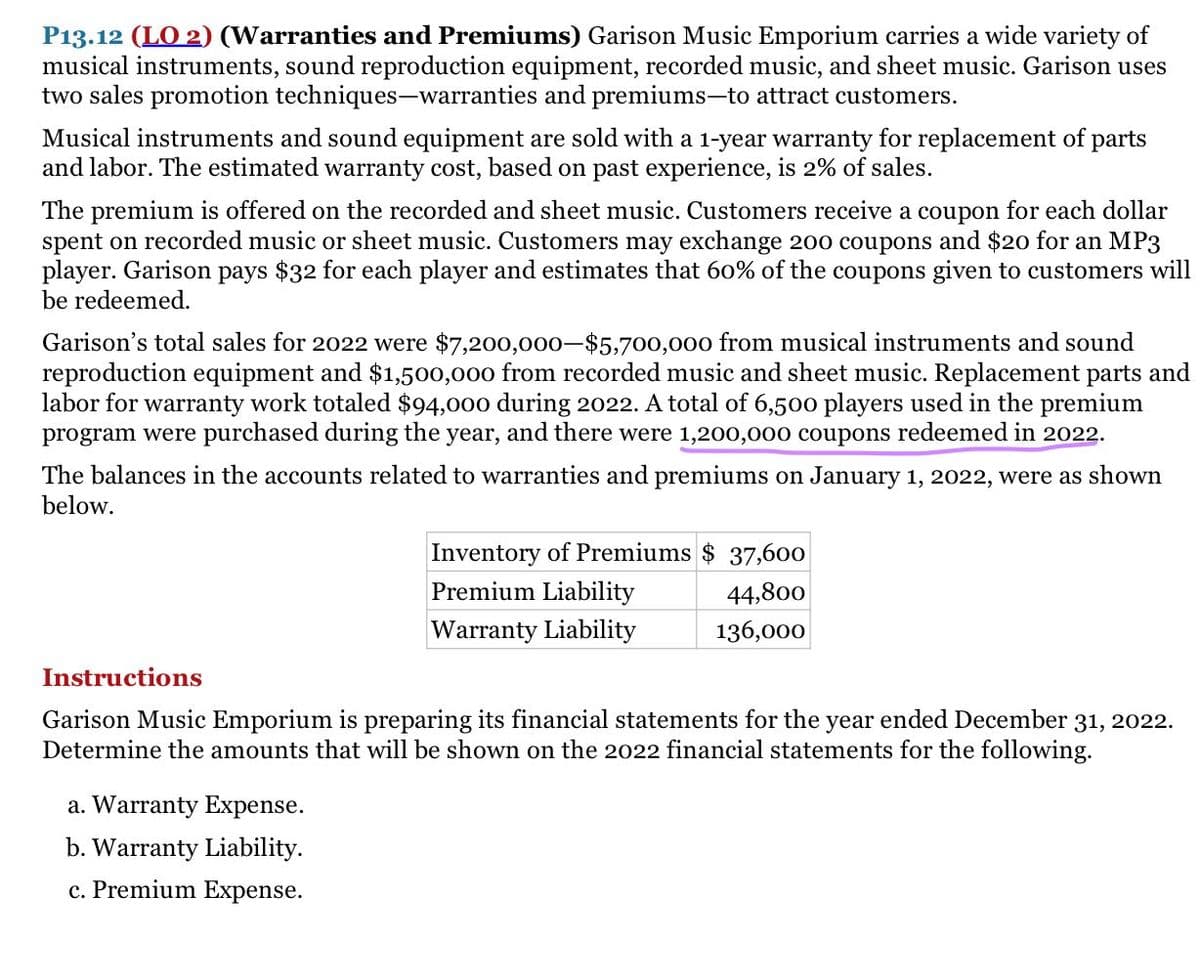 P13.12 (LO 2) (Warranties and Premiums) Garison Music Emporium carries a wide variety of
musical instruments, sound reproduction equipment, recorded music, and sheet music. Garison uses
two sales promotion techniques-warranties and premiums-to attract customers.
Musical instruments and sound equipment are sold with a 1-year warranty for replacement of parts
and labor. The estimated warranty cost, based on past experience, is 2% of sales.
The premium is offered on the recorded and sheet music. Customers receive a coupon for each dollar
spent on recorded music or sheet music. Customers may exchange 200 coupons and $20 for an MP3
player. Garison pays $32 for each player and estimates that 60% of the coupons given to customers will
be redeemed.
Garison's total sales for 2022 were $7,200,000-$5,700,000 from musical instruments and sound
reproduction equipment and $1,500,000 from recorded music and sheet music. Replacement parts and
labor for warranty work totaled $94,000 during 2022. A total of 6,500 players used in the premium
program were purchased during the year, and there were 1,200,000 coupons redeemed in 2022.
The balances in the accounts related to warranties and premiums on January 1, 2022, were as shown
below.
Inventory of Premiums $ 37,600
Premium Liability
44,800
Warranty Liability
136,000
Instructions
Garison Music Emporium is preparing its financial statements for the year ended December 31, 2022.
Determine the amounts that will be shown on the 2022 financial statements for the following.
a. Warranty Expense.
b. Warranty Liability.
c. Premium Expense.
