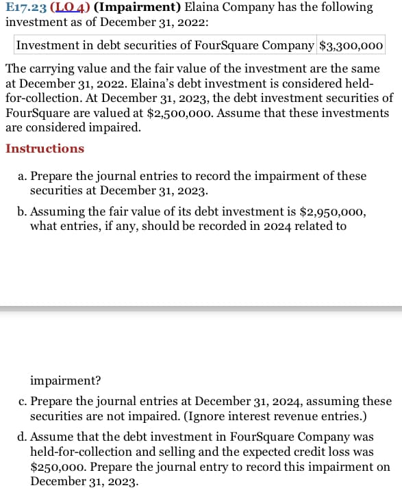 E17.23 (LO 4) (Impairment) Elaina Company has the following
investment as of December 31, 2022:
Investment in debt securities of FourSquare Company $3,300,000|
The carrying value and the fair value of the investment are the same
at December 31, 2022. Elaina's debt investment is considered held-
for-collection. At December 31, 2023, the debt investment securities of
FourSquare are valued at $2,500,000. Assume that these investments
are considered impaired.
Instructions
a. Prepare the journal entries to record the impairment of these
securities at December 31, 2023.
b. Assuming the fair value of its debt investment is $2,950,000,
what entries, if any, should be recorded in 2024 related to
impairment?
c. Prepare the journal entries at December 31, 2024, assuming these
securities are not impaired. (Ignore interest revenue entries.)
d. Assume that the debt investment in FourSquare Company was
held-for-collection and selling and the expected credit loss was
$250,000. Prepare the journal entry to record this impairment on
December 31, 2023.
