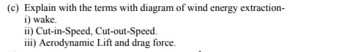 (c) Explain with the terms with diagram of wind energy extraction-
i) wake.
ii) Cut-in-Speed, Cut-out-Speed.
iii) Aerodynamic Lift and drag force.