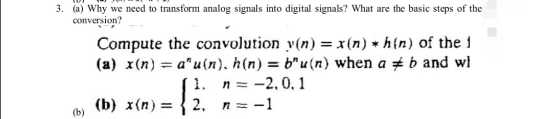 3. (a) Why we need to transform analog signals into digital signals? What are the basic steps of the
conversion?
Compute the convolution y(n) = x(n) * h(n) of the 1
(a) x(n) = a^u(n), h(n) = b"u(n) when a b and wh
1.
n = -2,0,1
Į
(b) x(n) 2,
n=- −1
(b)