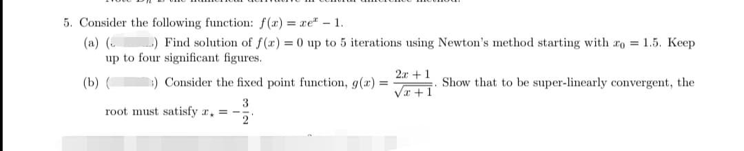 5. Consider the following function: f(x) = xe - 1.
(a) (
) Find solution of f(x) = 0 up to 5 iterations using Newton's method starting with zo = 1.5. Keep
up to four significant figures.
(b) (
Consider the fixed point function, g(x) =
3
root must satisfy x = -
2
2x + 1
√x+1
Show that to be super-linearly convergent, the