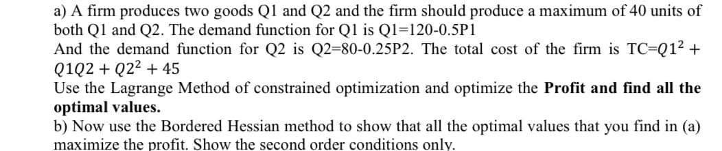 a) A firm produces two goods Q1 and Q2 and the firm should produce a maximum of 40 units of
both Q1 and Q2. The demand function for Q1 is Q1-120-0.5P1
And the demand function for Q2 is Q2-80-0.25P2. The total cost of the firm is TC-Q1² +
Q1Q2 + Q2² +45
Use the Lagrange Method of constrained optimization and optimize the Profit and find all the
optimal values.
b) Now use the Bordered Hessian method to show that all the optimal values that you find in (a)
maximize the profit. Show the second order conditions only.