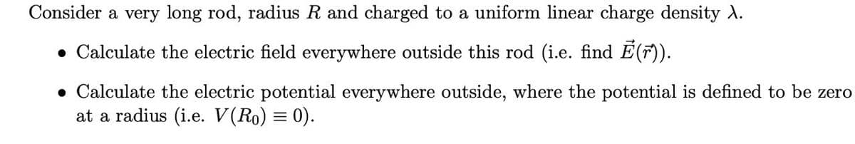 Consider a very long rod, radius R and charged to a uniform linear charge density X.
• Calculate the electric field everywhere outside this rod (i.e. find Ē(r)).
• Calculate the electric potential everywhere outside, where the potential is defined to be zero
at a radius (i.e. V(Ro) = 0).